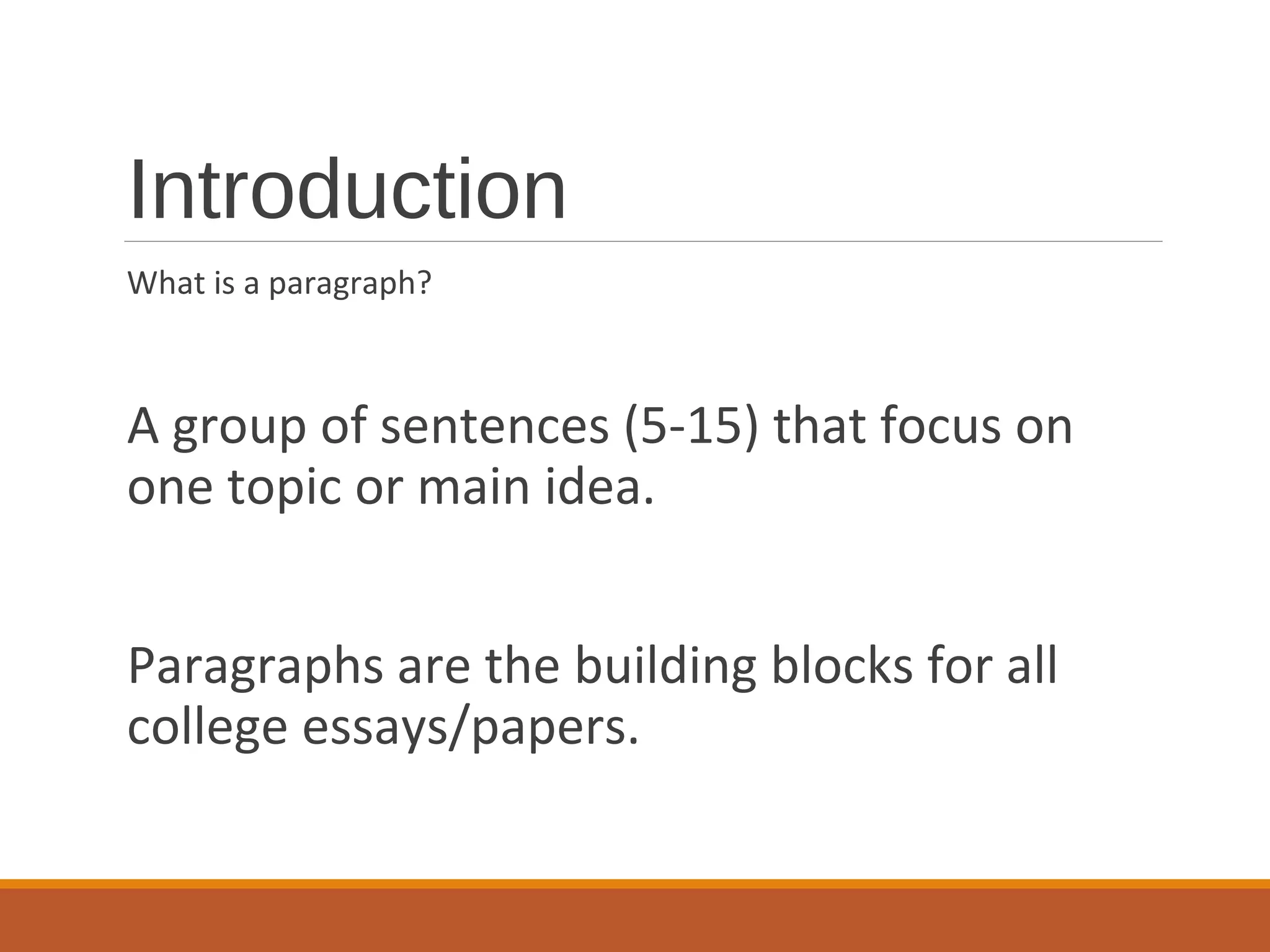 Introduction
What is a paragraph?
A group of sentences (5-15) that focus on
one topic or main idea.
Paragraphs are the building blocks for all
college essays/papers.
 