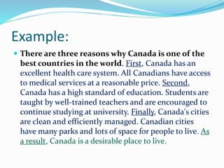 Example:
 There are three reasons why Canada is one of the
best countries in the world. First, Canada has an
excellent health care system. All Canadians have access
to medical services at a reasonable price. Second,
Canada has a high standard of education. Students are
taught by well-trained teachers and are encouraged to
continue studying at university. Finally, Canada's cities
are clean and efficiently managed. Canadian cities
have many parks and lots of space for people to live. As
a result, Canada is a desirable place to live.
 