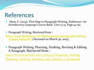 References
 Alam, F. (2014). First Step in Paragraph Writing. Endeavour: An
Introductory Language Course Book. Unit 13-15, Page:42-62.
 Paragraph Writing, Retrieved from :
http://www.slideshare.net/lionnagaraju/paragraph-writing-
2226904?related=3(Accessed on March 30, 2015).
 Paragraph Writing: Planning, Drafting, Revising & Editing
A Paragraph, Retrieved from :
http://www.academia.edu/7304323/Paragraph_Writing
Planning_Drafting_Revising_and_Editing_a_Paragraph
 