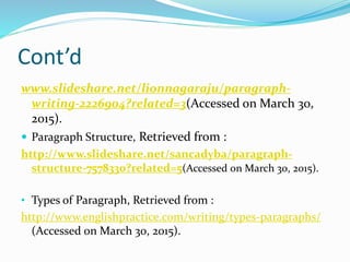 Cont’d
www.slideshare.net/lionnagaraju/paragraph-
writing-2226904?related=3(Accessed on March 30,
2015).
 Paragraph Structure, Retrieved from :
http://www.slideshare.net/sancadyba/paragraph-
structure-7578330?related=5(Accessed on March 30, 2015).
• Types of Paragraph, Retrieved from :
http://www.englishpractice.com/writing/types-paragraphs/
(Accessed on March 30, 2015).
 