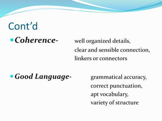 Cont’d
Coherence- well organized details,
clear and sensible connection,
linkers or connectors
Good Language- grammatical accuracy,
correct punctuation,
apt vocabulary,
variety of structure
 