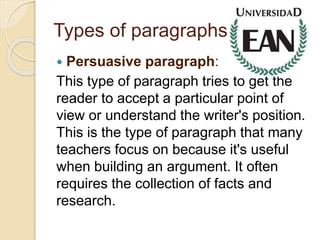 Types of paragraphs
 Persuasive paragraph:
This type of paragraph tries to get the
reader to accept a particular point of
view or understand the writer's position.
This is the type of paragraph that many
teachers focus on because it's useful
when building an argument. It often
requires the collection of facts and
research.
 