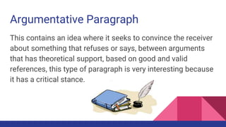 Argumentative Paragraph
This contains an idea where it seeks to convince the receiver
about something that refuses or says, between arguments
that has theoretical support, based on good and valid
references, this type of paragraph is very interesting because
it has a critical stance.
 