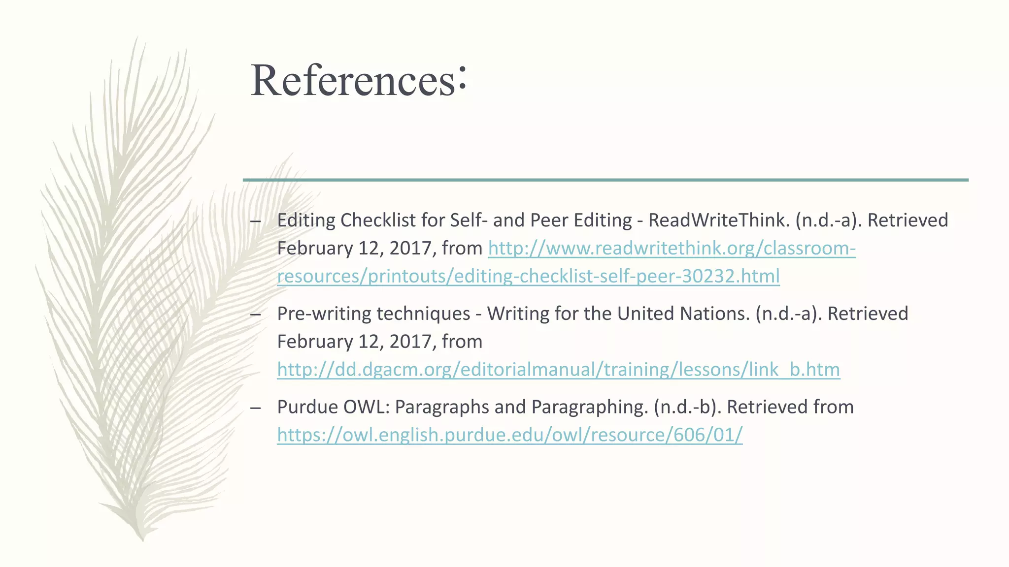 References:
– Editing Checklist for Self- and Peer Editing - ReadWriteThink. (n.d.-a). Retrieved
February 12, 2017, from http://www.readwritethink.org/classroom-
resources/printouts/editing-checklist-self-peer-30232.html
– Pre-writing techniques - Writing for the United Nations. (n.d.-a). Retrieved
February 12, 2017, from
http://dd.dgacm.org/editorialmanual/training/lessons/link_b.htm
– Purdue OWL: Paragraphs and Paragraphing. (n.d.-b). Retrieved from
https://owl.english.purdue.edu/owl/resource/606/01/
 