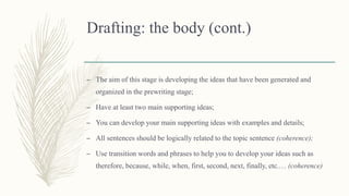 Drafting: the body (cont.)
– The aim of this stage is developing the ideas that have been generated and
organized in the prewriting stage;
– Have at least two main supporting ideas;
– You can develop your main supporting ideas with examples and details;
– All sentences should be logically related to the topic sentence (coherence);
– Use transition words and phrases to help you to develop your ideas such as
therefore, because, while, when, first, second, next, finally, etc.… (coherence)
 