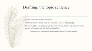 Drafting: the topic sentence
– It is the first sentence in the paragraph;
– The topic sentence clearly states the topic (main idea) of the paragraph;
– Having stated the idea of the paragraph, writers clearly state the idea that controls the
content of the paragraph– i.e. the controlling idea.
Using toxins in medicines is dangerous because of two main reasons.
 