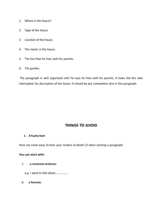 1. Where is the house?
2. Type of the house.
3. Location of the house.
4. The rooms in the house.
5. The fact that he lives with his parents.
6. The garden.
The paragraph is well organized until he says he lives with his parents. It looks like this idea
interrupted his description of the house. It should be put somewhere else in the paragraph.
THINGS TO AVOID
1. A Faulty Start
Here are some ways to bore your readers to death (!) when starting a paragraph:
You can start with:
i. . a nonsense sentence:
e.g. I want to talk about……………...
ii. a formula:
 