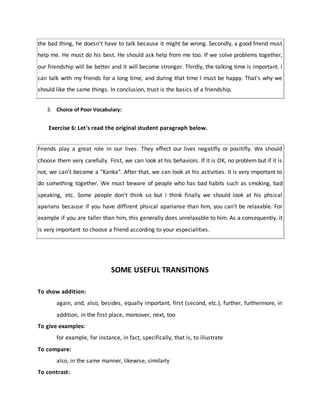 the bad thing, he doesn't have to talk because it might be wrong. Secondly, a good friend must
help me. He must do his best. He should ask help from me too. If we solve problems together,
our friendship will be better and it will become stronger. Thirdly, the talking time is important. I
can talk with my friends for a long time, and during that time I must be happy. That's why we
should like the same things. In conclusion, trust is the basics of a friendship.
3. Choice of Poor Vocabulary:
Exercise 6: Let's read the original student paragraph below.
Friends play a great role in our lives. They effect our lives negatifly or positifly. We should
choose them very carefully. First, we can look at his behaviors. If it is OK, no problem but if it is
not, we can't become a "Kanka". After that, we can look at his activities. It is very important to
do something together. We must beware of people who has bad habits such as smoking, bad
speaking, etc. Some people don't think so but I think finally we should look at his phsical
aparians because if you have diffirent phsical aparianse than him, you can't be relaxable. For
example if you are taller than him, this generally does unrelaxable to him. As a consequently, it
is very important to choose a friend according to your especialities.
SOME USEFUL TRANSITIONS
To show addition:
again, and, also, besides, equally important, first (second, etc.), further, furthermore, in
addition, in the first place, moreover, next, too
To give examples:
for example, for instance, in fact, specifically, that is, to illustrate
To compare:
also, in the same manner, likewise, similarly
To contrast:
 