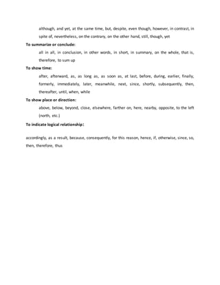 although, and yet, at the same time, but, despite, even though, however, in contrast, in
spite of, nevertheless, on the contrary, on the other hand, still, though, yet
To summarize or conclude:
all in all, in conclusion, in other words, in short, in summary, on the whole, that is,
therefore, to sum up
To show time:
after, afterward, as, as long as, as soon as, at last, before, during, earlier, finally,
formerly, immediately, later, meanwhile, next, since, shortly, subsequently, then,
thereafter, until, when, while
To show place or direction:
above, below, beyond, close, elsewhere, farther on, here, nearby, opposite, to the left
(north, etc.)
To indicate logical relationship:
accordingly, as a result, because, consequently, for this reason, hence, if, otherwise, since, so,
then, therefore, thus
 