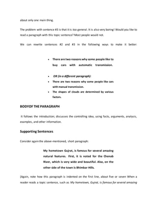 about only one main thing.
The problem with sentence #3 is that it is too general. It is also very boring! Would you like to
read a paragraph with this topic sentence? Most people would not.
We can rewrite sentences #2 and #3 in the following ways to make it better:
 There are two reasons why some people like to
buy cars with automatic transmission.
 OR (in a different paragraph):
 There are two reasons why some people like cars
with manual transmission.
 The shapes of clouds are determined by various
factors.
BODYOF THEPARAGRAPH
It follows the introduction; discusses the controlling idea, using facts, arguments, analysis,
examples, and other information.
Supporting Sentences
Consider again the above-mentioned, short paragraph:
My hometown Gujrat, is famous for several amazing
natural features. First, it is noted for the Chenab
River, which is very wide and beautiful. Also, on the
other side of the town is Bhimbar Hills.
(Again, note how this paragraph is indented on the first line, about five or seven When a
reader reads a topic sentence, such as My hometown, Gujrat, is famous for several amazing
 