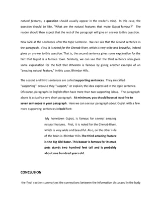 natural features, a question should usually appear in the reader's mind. In this case, the
question should be like, "What are the natural features that make Gujrat famous?" The
reader should then expect that the rest of the paragraph will give an answer to this question.
Now look at the sentences after the topic sentence. We can see that the second sentence in
the paragraph, First, it is noted for the Chenab River, which is very wide and beautiful, indeed
gives an answer to this question. That is, the second sentence gives some explanation for the
fact that Gujrat is a famous town. Similarly, we can see that the third sentence also gives
some explanation for the fact that Wheaton is famous by giving another example of an
"amazing natural feature," in this case, Bhimbar Hills.
The second and third sentences are called supporting sentences. They are called
"supporting" because they "support," or explain, the idea expressed in the topic sentence.
Of course, paragraphs in English often have more than two supporting ideas. The paragraph
above is actually a very short paragraph. At minimum, you should have at least five to
seven sentences in your paragraph. Here we can see our paragraph about Gujrat with a few
more supporting sentences in bold font:
My hometown Gujrat, is famous for several amazing
natural features. First, it is noted for the Chenab River,
which is very wide and beautiful. Also, on the other side
of the town is Bhimbar Hills.The third amazing feature
is the Big Old Bazar. This bazaar is famous for its mud
pots stands two hundred feet tall and is probably
about one hundred years old.
CONCLUSION
the final section summarizes the connections between the information discussed in the body
 