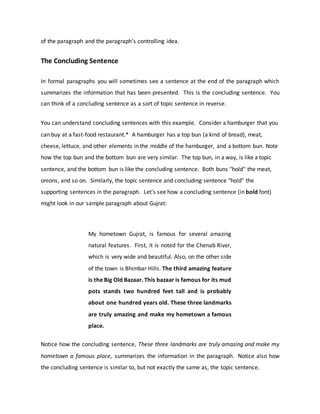 of the paragraph and the paragraph’s controlling idea.
The Concluding Sentence
In formal paragraphs you will sometimes see a sentence at the end of the paragraph which
summarizes the information that has been presented. This is the concluding sentence. You
can think of a concluding sentence as a sort of topic sentence in reverse.
You can understand concluding sentences with this example. Consider a hamburger that you
can buy at a fast-food restaurant.* A hamburger has a top bun (a kind of bread), meat,
cheese, lettuce, and other elements in the middle of the hamburger, and a bottom bun. Note
how the top bun and the bottom bun are very similar. The top bun, in a way, is like a topic
sentence, and the bottom bun is like the concluding sentence. Both buns "hold" the meat,
onions, and so on. Similarly, the topic sentence and concluding sentence "hold" the
supporting sentences in the paragraph. Let's see how a concluding sentence (in bold font)
might look in our sample paragraph about Gujrat:
My hometown Gujrat, is famous for several amazing
natural features. First, it is noted for the Chenab River,
which is very wide and beautiful. Also, on the other side
of the town is Bhimbar Hills. The third amazing feature
is the Big Old Bazaar. This bazaar is famous for its mud
pots stands two hundred feet tall and is probably
about one hundred years old. These three landmarks
are truly amazing and make my hometown a famous
place.
Notice how the concluding sentence, These three landmarks are truly amazing and make my
hometown a famous place, summarizes the information in the paragraph. Notice also how
the concluding sentence is similar to, but not exactly the same as, the topic sentence.
 