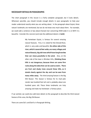 NECESSARY DETAILS IN PARAGRAPHS
The short paragraph in this lesson is a fairly complete paragraph, but it lacks details.
Whenever possible, you should include enough details in your paragraphs to help your
reader understand exactly what you are writing about. In the paragraph about Gujrat, three
natural landmarks are mentioned, but we do not know very much about them. For example,
we could add a sentence or two about Chanab river concerning HOW wide it is or WHY it is
beautiful. Consider this revision (and note the additional details in bold):
My hometown Gujrat, is famous for several amazing
natural features. First, it is noted for the Chenab River,
which is very wide and beautiful. On either side of this
river, which is several feet wide, are many villages and
natural beauty, big old trees which have long branches
that can move gracefully in the wind. Also, on the
other side of the town is Bhimbar Hills, Climbing these
hills is not dangerous, because there are some firm
rocks along the sides that can be used as stairs. There
are fruit and shady trees around these hills, so it
stands clearly against the sky and can be seen from
many miles away. The third amazing feature is the Big
Old Bazaar. This bazaar is famous for its mud pots
stands two hundred feet tall and is probably about one
hundred years old. These three landmarks are truly
amazing and make my hometown a famous place.
If we wished, we could also add more details to the paragraph to describe the third natural
feature of the area, the Big Old Bazaar.
There are some Do’s and Don’ts in Paragraph Writing.
 