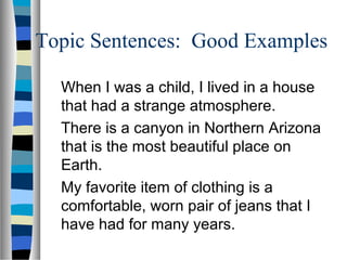 Topic Sentences: Good Examples
When I was a child, I lived in a house
that had a strange atmosphere.
There is a canyon in Northern Arizona
that is the most beautiful place on
Earth.
My favorite item of clothing is a
comfortable, worn pair of jeans that I
have had for many years.
 
