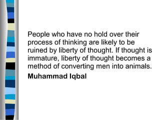 People who have no hold over their
process of thinking are likely to be
ruined by liberty of thought. If thought is
immature, liberty of thought becomes a
method of converting men into animals.
Muhammad Iqbal
 