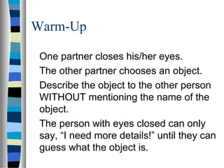 Warm-Up
One partner closes his/her eyes.
The other partner chooses an object.
Describe the object to the other person
WITHOUT mentioning the name of the
object.
The person with eyes closed can only
say, “I need more details!” until they can
guess what the object is.
 