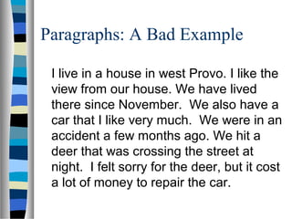 Paragraphs: A Bad Example
I live in a house in west Provo. I like the
view from our house. We have lived
there since November. We also have a
car that I like very much. We were in an
accident a few months ago. We hit a
deer that was crossing the street at
night. I felt sorry for the deer, but it cost
a lot of money to repair the car.
 