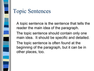 Topic Sentences
A topic sentence is the sentence that tells the
reader the main idea of the paragraph.
The topic sentence should contain only one
main idea. It should be specific and detailed.
The topic sentence is often found at the
beginning of the paragraph, but it can be in
other places, too.
 