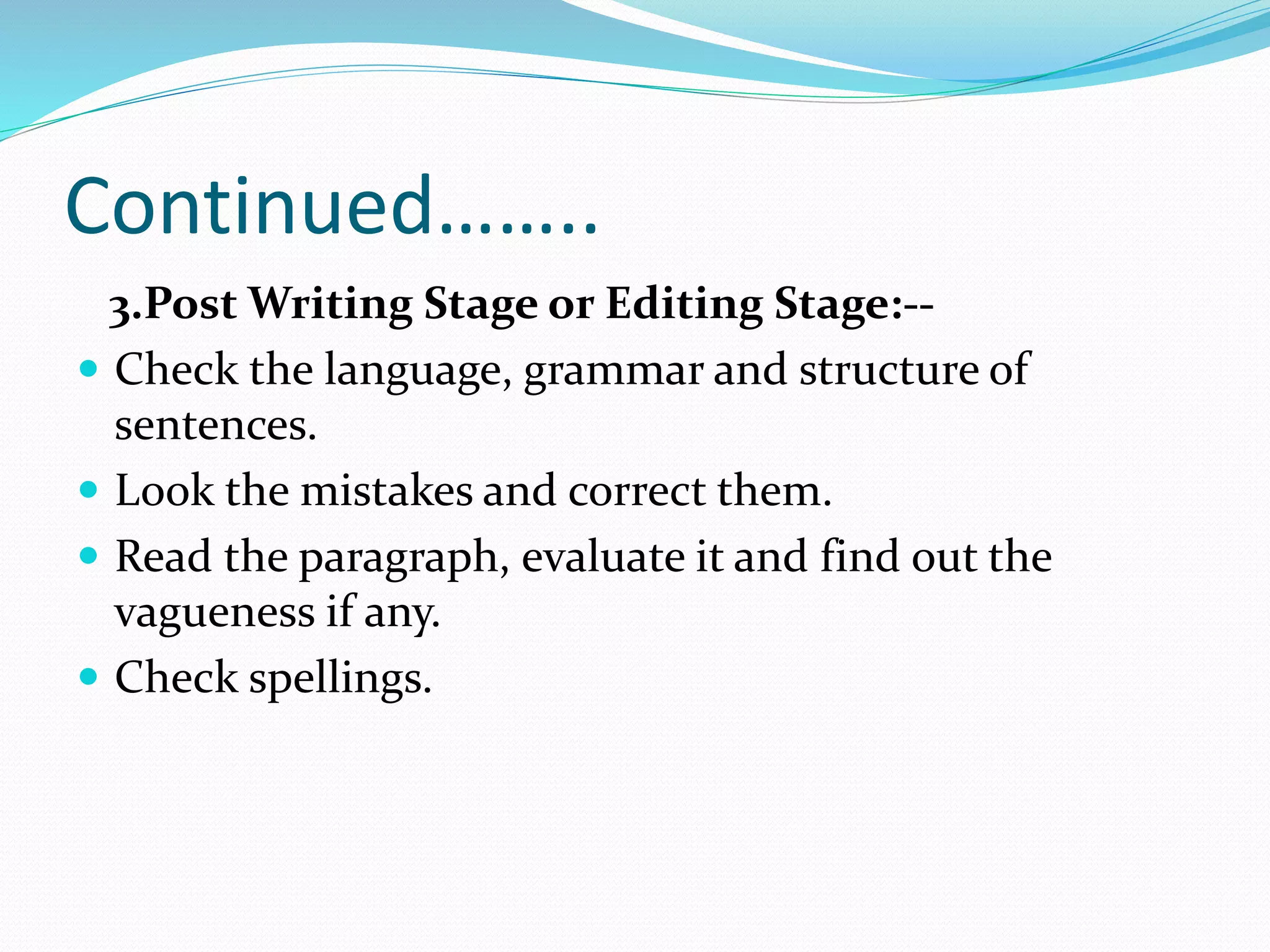 Continued……..
3.Post Writing Stage or Editing Stage:--
 Check the language, grammar and structure of
sentences.
 Look the mistakes and correct them.
 Read the paragraph, evaluate it and find out the
vagueness if any.
 Check spellings.
 