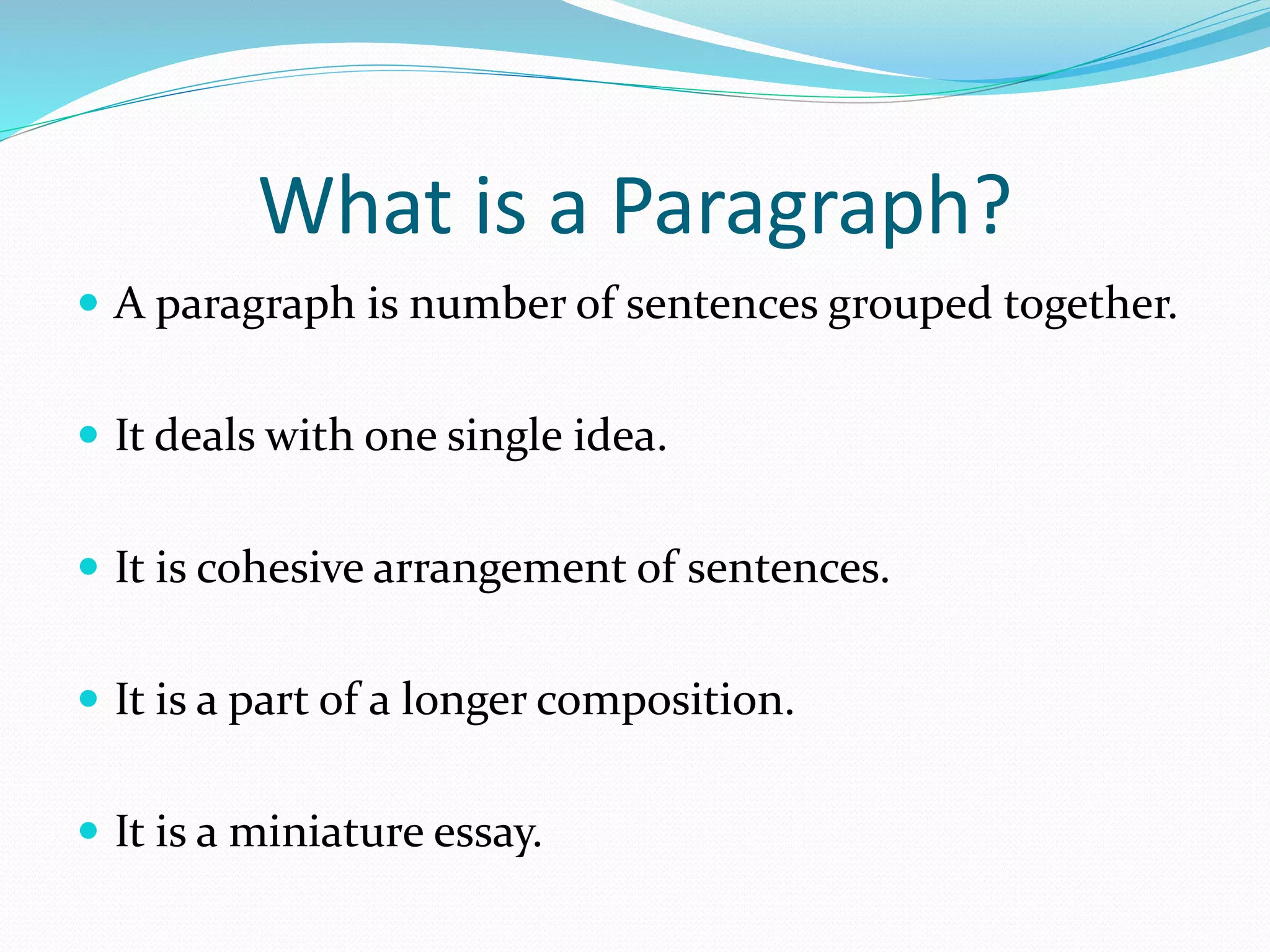 What is a Paragraph?
 A paragraph is number of sentences grouped together.
 It deals with one single idea.
 It is cohesive arrangement of sentences.
 It is a part of a longer composition.
 It is a miniature essay.
 