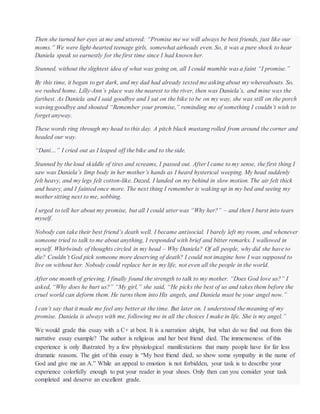 Then she turned her eyes at me and uttered: “Promise me we will always be best friends, just like our
moms.” We were light-hearted teenage girls, somewhat airheads even. So, it was a pure shock to hear
Daniela speak so earnestly for the first time since I had known her.
Stunned, without the slightest idea of what was going on, all I could mumble was a faint “I promise.”
By this time, it began to get dark, and my dad had already texted me asking about my whereabouts. So,
we rushed home. Lilly-Ann’s place was the nearest to the river, then was Daniela’s, and mine was the
farthest. As Daniela and I said goodbye and I sat on the bike to be on my way, she was still on the porch
waving goodbye and shouted “Remember your promise,” reminding me of something I couldn’t wish to
forget anyway.
These words ring through my head to this day. A pitch black mustang rolled from around the corner and
headed our way.
“Dani…” I cried out as I leaped off the bike and to the side.
Stunned by the loud skiddle of tires and screams, I passed out. After I came to my sense, the first thing I
saw was Daniela’s limp body in her mother’s hands as I heard hysterical weeping. My head suddenly
felt heavy, and my legs felt cotton-like. Dazed, I landed on my behind in slow motion. The air felt thick
and heavy, and I fainted once more. The next thing I remember is waking up in my bed and seeing my
mother sitting next to me, sobbing.
I urged to tell her about my promise, but all I could utter was “Why her?” – and then I burst into tears
myself.
Nobody can take their best friend’s death well. I became antisocial. I barely left my room, and whenever
someone tried to talk to me about anything, I responded with brief and bitter remarks. I wallowed in
myself. Whirlwinds of thoughts circled in my head – Why Daniela? Of all people, why did she have to
die? Couldn’t God pick someone more deserving of death? I could not imagine how I was supposed to
live on without her. Nobody could replace her in my life, not even all the people in the world.
After one month of grieving, I finally found the strength to talk to my mother. “Does God love us?” I
asked, “Why does he hurt us?” “My girl,” she said, “He picks the best of us and takes them before the
cruel world can deform them. He turns them into His angels, and Daniela must be your angel now.”
I can’t say that it made me feel any better at the time. But later on, I understood the meaning of my
promise. Daniela is always with me, following me in all the choices I make in life. She is my angel.”
We would grade this essay with a C+ at best. It is a narration alright, but what do we find out from this
narrative essay example? The author is religious and her best friend died. The immenseness of this
experience is only illustrated by a few physiological manifestations that many people have for far less
dramatic reasons. The gist of this essay is “My best friend died, so show some sympathy in the name of
God and give me an A.” While an appeal to emotion is not forbidden, your task is to describe your
experience colorfully enough to put your reader in your shoes. Only then can you consider your task
completed and deserve an excellent grade.
 
