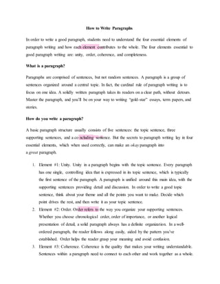 How to Write Paragraphs
In order to write a good paragraph, students need to understand the four essential elements of
paragraph writing and how each element contributes to the whole. The four elements essential to
good paragraph writing are: unity, order, coherence, and completeness.
What is a paragraph?
Paragraphs are comprised of sentences, but not random sentences. A paragraph is a group of
sentences organized around a central topic. In fact, the cardinal rule of paragraph writing is to
focus on one idea. A solidly written paragraph takes its readers on a clear path, without detours.
Master the paragraph, and you’ll be on your way to writing “gold-star” essays, term papers, and
stories.
How do you write a paragraph?
A basic paragraph structure usually consists of five sentences: the topic sentence, three
supporting sentences, and a co ncluding sentence. But the secrets to paragraph writing lay in four
essential elements, which when used correctly, can make an okay paragraph into
a great paragraph.
1. Element #1: Unity. Unity in a paragraph begins with the topic sentence. Every paragraph
has one single, controlling idea that is expressed in its topic sentence, which is typically
the first sentence of the paragraph. A paragraph is unified around this main idea, with the
supporting sentences providing detail and discussion. In order to write a good topic
sentence, think about your theme and all the points you want to make. Decide which
point drives the rest, and then write it as your topic sentence.
2. Element #2: Order. Order refers to the way you organize your supporting sentences.
Whether you choose chronological order, order of importance, or another logical
presentation of detail, a solid paragraph always has a definite organization. In a well-
ordered paragraph, the reader follows along easily, aided by the pattern you’ve
established. Order helps the reader grasp your meaning and avoid confusion.
3. Element #3: Coherence. Coherence is the quality that makes your writing understandable.
Sentences within a paragraph need to connect to each other and work together as a whole.
 