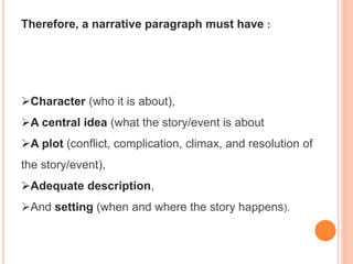 Therefore, a narrative paragraph must have :
Character (who it is about),
A central idea (what the story/event is about
A plot (conflict, complication, climax, and resolution of
the story/event),
Adequate description,
And setting (when and where the story happens).
 
