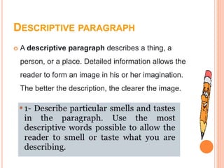 DESCRIPTIVE PARAGRAPH
 A descriptive paragraph describes a thing, a
person, or a place. Detailed information allows the
reader to form an image in his or her imagination.
The better the description, the clearer the image.
 