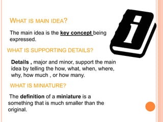 WHAT IS MAIN IDEA?
The main idea is the key concept being
expressed.
WHAT IS SUPPORTING DETAILS?
Details , major and minor, support the main
idea by telling the how, what, when, where,
why, how much , or how many.
The definition of a miniature is a
something that is much smaller than the
original.
WHAT IS MINIATURE?
 
