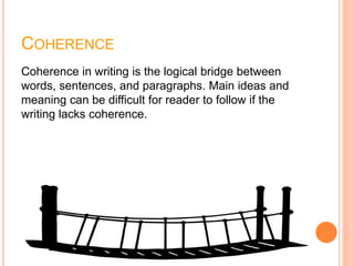 COHERENCE
Coherence in writing is the logical bridge between
words, sentences, and paragraphs. Main ideas and
meaning can be difficult for reader to follow if the
writing lacks coherence.
 