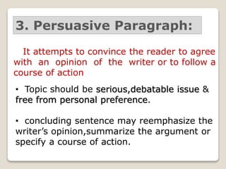 3. Persuasive Paragraph:
It attempts to convince the reader to agree
with an opinion of the writer or to follow a
course of action
• Topic should be serious,debatable issue &
free from personal preference.
• concluding sentence may reemphasize the
writer’s opinion,summarize the argument or
specify a course of action.
 