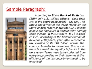 Sample Paragraph:
According to State Bank of Pakistan
(SBP) only 1.21 million citizens (less than
1% of the entire population) pay tax. The
rate is the lowest in the world.Moreover the
SBP’s annual report shows that 57.5 million
people are employed & undoubtedly earning
some income & this is where tax evasions
ensues. According to the Federal Bureau of
Revenue (FBR) data, year 2018 recorded a
tax evasion of Rs 170 billion across the
country. In order to overcome this issue,
there is a need for equality & justice in the
tax system.Taxes need to be collected from
everyone,according to their incomes & the
efficiency of the tax department need to be
enhanced.
 