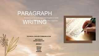 “Paragraphs are like puzzle pieces that fit together to create
a cohesive and engaging story or argument.”
PARAGRAPH
WRITING
TECHNICAL ENGLISH COMMUNICATION
SECTION-30
BIOINFORMATICS
BATCH-1
Akshaya
Jayanth
Ojaswi
yugendra
 