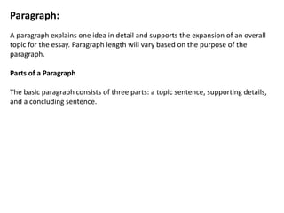 Paragraph:
A paragraph explains one idea in detail and supports the expansion of an overall
topic for the essay. Paragraph length will vary based on the purpose of the
paragraph.
Parts of a Paragraph
The basic paragraph consists of three parts: a topic sentence, supporting details,
and a concluding sentence.
 
