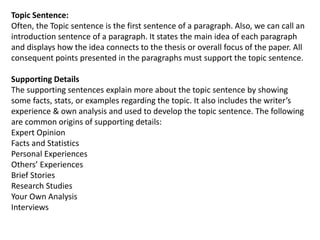 Topic Sentence:
Often, the Topic sentence is the first sentence of a paragraph. Also, we can call an
introduction sentence of a paragraph. It states the main idea of each paragraph
and displays how the idea connects to the thesis or overall focus of the paper. All
consequent points presented in the paragraphs must support the topic sentence.
Supporting Details
The supporting sentences explain more about the topic sentence by showing
some facts, stats, or examples regarding the topic. It also includes the writer’s
experience & own analysis and used to develop the topic sentence. The following
are common origins of supporting details:
Expert Opinion
Facts and Statistics
Personal Experiences
Others’ Experiences
Brief Stories
Research Studies
Your Own Analysis
Interviews
 
