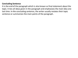 Concluding Sentence
It is the end of the paragraph which is also known as final statement about the
topic. It ties all ideas given in the paragraph and emphasizes the main idea one
last time. In the concluding sentence, the writer usually restates their topic
sentence or summarizes the main points of the paragraph.
 