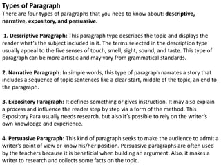 Types of Paragraph
There are four types of paragraphs that you need to know about: descriptive,
narrative, expository, and persuasive.
1. Descriptive Paragraph: This paragraph type describes the topic and displays the
reader what’s the subject included in it. The terms selected in the description type
usually appeal to the five senses of touch, smell, sight, sound, and taste. This type of
paragraph can be more artistic and may vary from grammatical standards.
2. Narrative Paragraph: In simple words, this type of paragraph narrates a story that
includes a sequence of topic sentences like a clear start, middle of the topic, an end to
the paragraph.
3. Expository Paragraph: It defines something or gives instruction. It may also explain
a process and influence the reader step by step via a form of the method. This
Expository Para usually needs research, but also it’s possible to rely on the writer’s
own knowledge and experience.
4. Persuasive Paragraph: This kind of paragraph seeks to make the audience to admit a
writer’s point of view or know his/her position. Persuasive paragraphs are often used
by the teachers because it is beneficial when building an argument. Also, it makes a
writer to research and collects some facts on the topic.
 