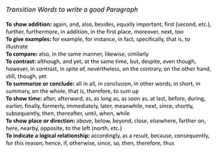 Transition Words to write a good Paragraph
To show addition: again, and, also, besides, equally important, first (second, etc.),
further, furthermore, in addition, in the first place, moreover, next, too
To give examples: for example, for instance, in fact, specifically, that is, to
illustrate
To compare: also, in the same manner, likewise, similarly
To contrast: although, and yet, at the same time, but, despite, even though,
however, in contrast, in spite of, nevertheless, on the contrary, on the other hand,
still, though, yet
To summarize or conclude: all in all, in conclusion, in other words, in short, in
summary, on the whole, that is, therefore, to sum up
To show time: after, afterward, as, as long as, as soon as, at last, before, during,
earlier, finally, formerly, immediately, later, meanwhile, next, since, shortly,
subsequently, then, thereafter, until, when, while
To show place or direction: above, below, beyond, close, elsewhere, farther on,
here, nearby, opposite, to the left (north, etc.)
To indicate a logical relationship: accordingly, as a result, because, consequently,
for this reason, hence, if, otherwise, since, so, then, therefore, thus
 