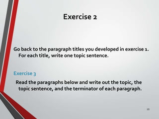Exercise 2
Go back to the paragraph titles you developed in exercise 1.
For each title, write one topic sentence.
Exercise 3
Read the paragraphs below and write out the topic, the
topic sentence, and the terminator of each paragraph.
10
 
