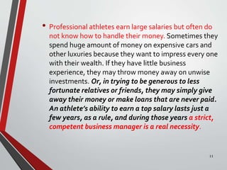 • Professional athletes earn large salaries but often do
not know how to handle their money. Sometimes they
spend huge amount of money on expensive cars and
other luxuries because they want to impress every one
with their wealth. If they have little business
experience, they may throw money away on unwise
investments. Or, in trying to be generous to less
fortunate relatives or friends, they may simply give
away their money or make loans that are never paid.
An athlete’s ability to earn a top salary lasts just a
few years, as a rule, and during those years a strict,
competent business manager is a real necessity.
11
 