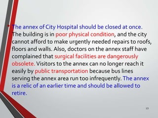 • The annex of City Hospital should be closed at once.
The building is in poor physical condition, and the city
cannot afford to make urgently needed repairs to roofs,
floors and walls. Also, doctors on the annex staff have
complained that surgical facilities are dangerously
obsolete.Visitors to the annex can no longer reach it
easily by public transportation because bus lines
serving the annex area run too infrequently.The annex
is a relic of an earlier time and should be allowed to
retire.
13
 