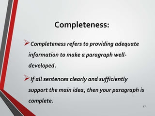 Completeness:
Completeness refers to providing adequate
information to make a paragraph well-
developed.
If all sentences clearly and sufficiently
support the main idea, then your paragraph is
complete.
17
 