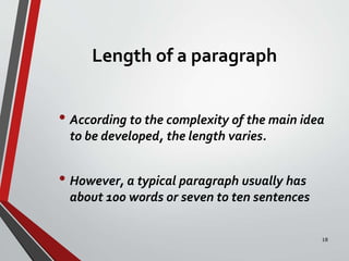 Length of a paragraph
• According to the complexity of the main idea
to be developed, the length varies.
• However, a typical paragraph usually has
about 100 words or seven to ten sentences
18
 
