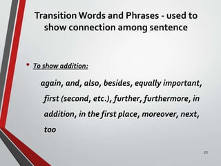 Transition Words and Phrases - used to
show connection among sentence
• To show addition:
again, and, also, besides, equally important,
first (second, etc.), further, furthermore, in
addition, in the first place, moreover, next,
too
23
 