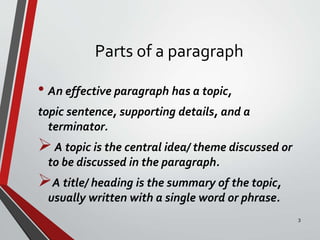 Parts of a paragraph
• An effective paragraph has a topic,
topic sentence, supporting details, and a
terminator.
A topic is the central idea/ theme discussed or
to be discussed in the paragraph.
A title/ heading is the summary of the topic,
usually written with a single word or phrase.
3
 