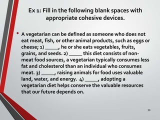 Ex 1: Fill in the following blank spaces with
appropriate cohesive devices.
• A vegetarian can be defined as someone who does not
eat meat, fish, or other animal products, such as eggs or
cheese; 1) _____, he or she eats vegetables, fruits,
grains, and seeds. 2) _____ this diet consists of non-
meat food sources, a vegetarian typically consumes less
fat and cholesterol than an individual who consumes
meat. 3) _____, raising animals for food uses valuable
land, water, and energy. 4) _____, adopting a
vegetarian diet helps conserve the valuable resources
that our future depends on.
30
 