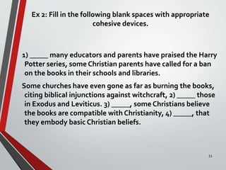 Ex 2: Fill in the following blank spaces with appropriate
cohesive devices.
1) _____ many educators and parents have praised the Harry
Potter series, some Christian parents have called for a ban
on the books in their schools and libraries.
Some churches have even gone as far as burning the books,
citing biblical injunctions against witchcraft, 2) _____ those
in Exodus and Leviticus. 3) _____, some Christians believe
the books are compatible with Christianity, 4) _____, that
they embody basic Christian beliefs.
31
 