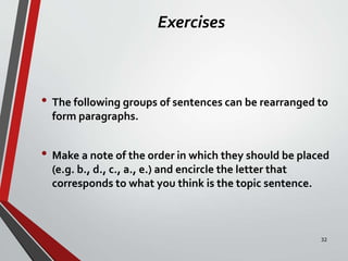 Exercises
• The following groups of sentences can be rearranged to
form paragraphs.
• Make a note of the order in which they should be placed
(e.g. b., d., c., a., e.) and encircle the letter that
corresponds to what you think is the topic sentence.
32
 