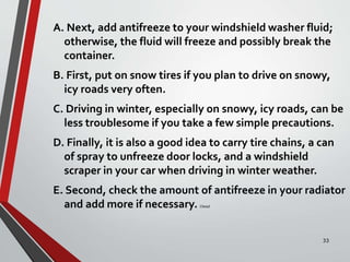A. Next, add antifreeze to your windshield washer fluid;
otherwise, the fluid will freeze and possibly break the
container.
B. First, put on snow tires if you plan to drive on snowy,
icy roads very often.
C. Driving in winter, especially on snowy, icy roads, can be
less troublesome if you take a few simple precautions.
D. Finally, it is also a good idea to carry tire chains, a can
of spray to unfreeze door locks, and a windshield
scraper in your car when driving in winter weather.
E. Second, check the amount of antifreeze in your radiator
and add more if necessary. Cbead
33
 