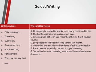 GuidedWriting
• Write a paragraph about smoking using the jumbled notes
below following the order of the linking words.
34
Linking words The jumbled notes
1. Fifty years ago,
2. Therefore,
3. Eventually,
4. Because of this,
5. In spite of this,
6. For example,
7. Thus, we can say that
___
A. Other people started to smoke, and many continued to die.
B.The battle against smoking is not yet over.
C. Smoking was not seen as a major health risk; it just caused
coughs.
D. 700 people die in Britain of lung cancer last month.
E. No studies were made on the effects of tobacco on health.
F. Some people, especially doctors stopped smoking.
G. Some link between smoking, cancer and heart disease was
discovered.
 